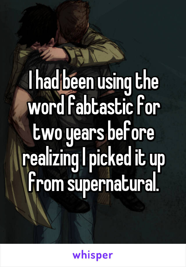 I had been using the word fabtastic for two years before realizing I picked it up from supernatural.