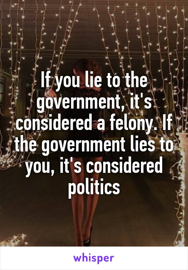 If you lie to the government, it's considered a felony. If the government lies to you, it's considered politics