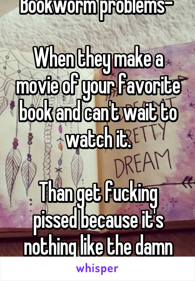 Bookworm problems- 

When they make a movie of your favorite book and can't wait to watch it.

Than get fucking pissed because it's nothing like the damn book