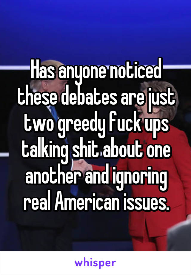 Has anyone noticed these debates are just two greedy fuck ups talking shit about one another and ignoring real American issues.