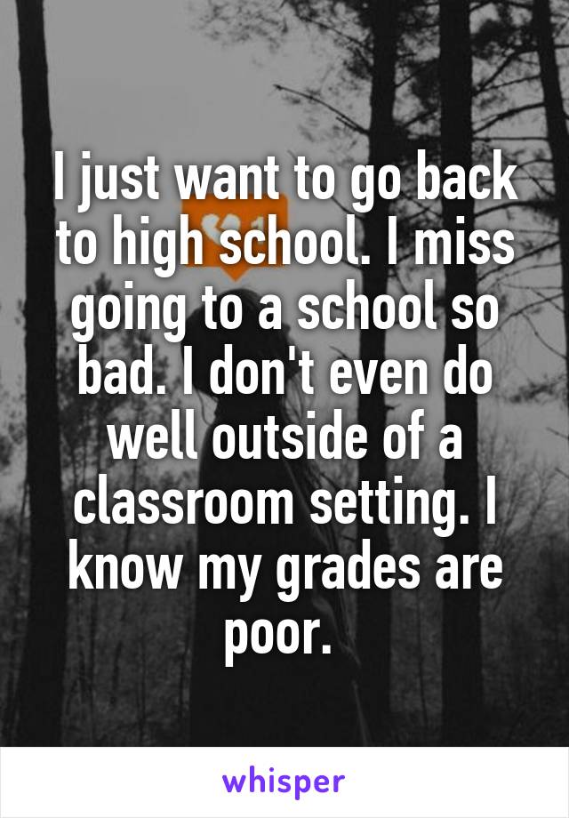 I just want to go back to high school. I miss going to a school so bad. I don't even do well outside of a classroom setting. I know my grades are poor. 