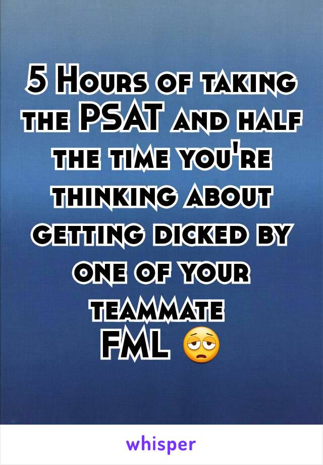 5 Hours of taking the PSAT and half the time you're thinking about getting dicked by one of your teammate 
FML 😩