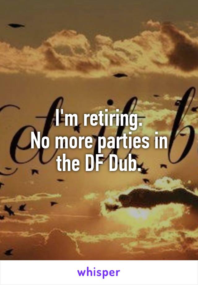 I'm retiring.
No more parties in the DF Dub.