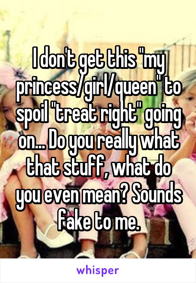 I don't get this "my princess/girl/queen" to spoil "treat right" going on... Do you really what that stuff, what do you even mean? Sounds fake to me.