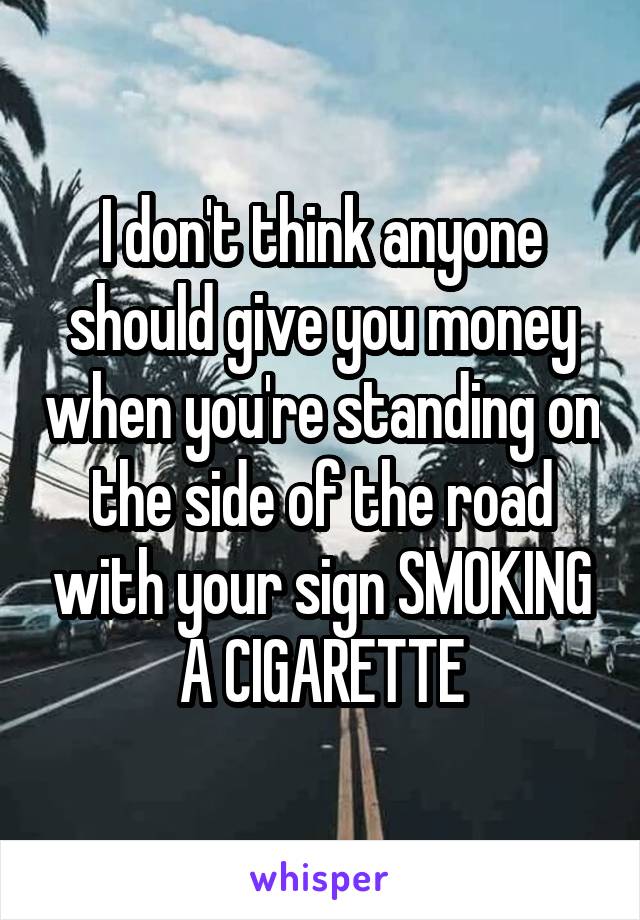 I don't think anyone should give you money when you're standing on the side of the road with your sign SMOKING A CIGARETTE