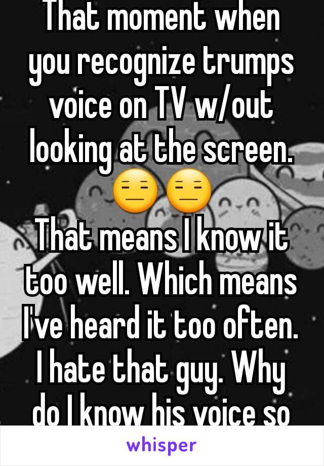 That moment when you recognize trumps voice on TV w/out looking at the screen.😑😑
That means I know it too well. Which means I've heard it too often. I hate that guy. Why do I know his voice so well!