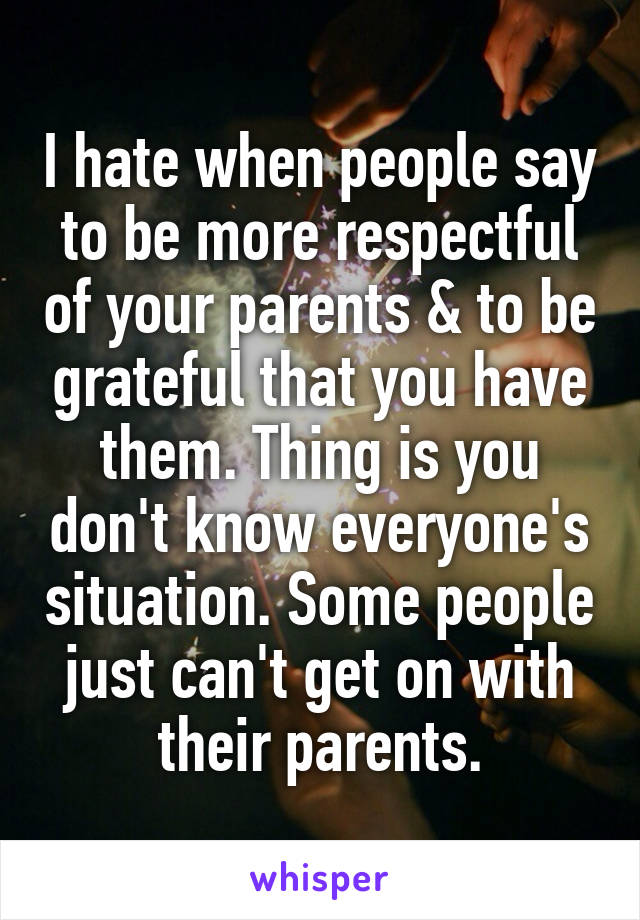 I hate when people say to be more respectful of your parents & to be grateful that you have them. Thing is you don't know everyone's situation. Some people just can't get on with their parents.