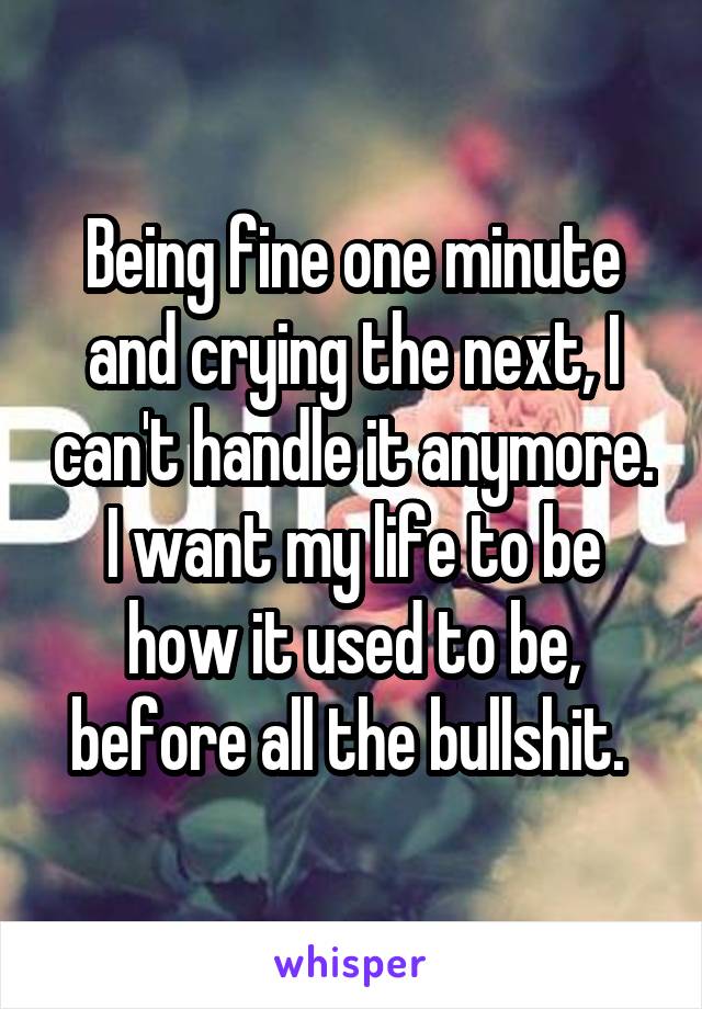 Being fine one minute and crying the next, I can't handle it anymore. I want my life to be how it used to be, before all the bullshit. 