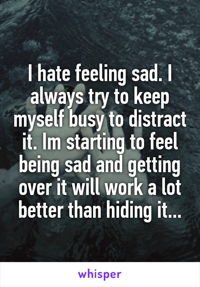 I hate feeling sad. I always try to keep myself busy to distract it. Im starting to feel being sad and getting over it will work a lot better than hiding it...