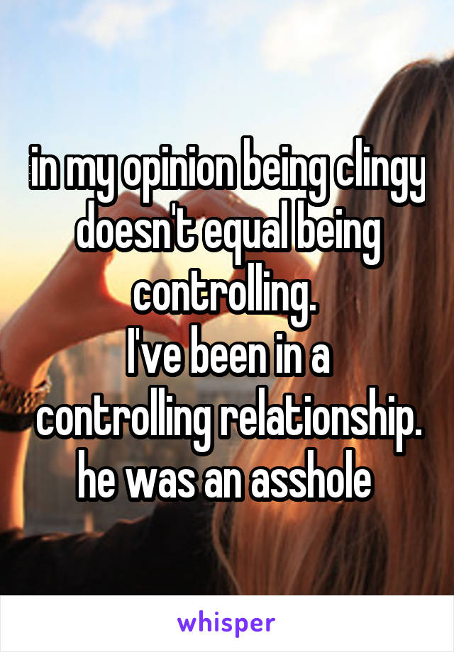 in my opinion being clingy doesn't equal being controlling. 
I've been in a controlling relationship. he was an asshole 