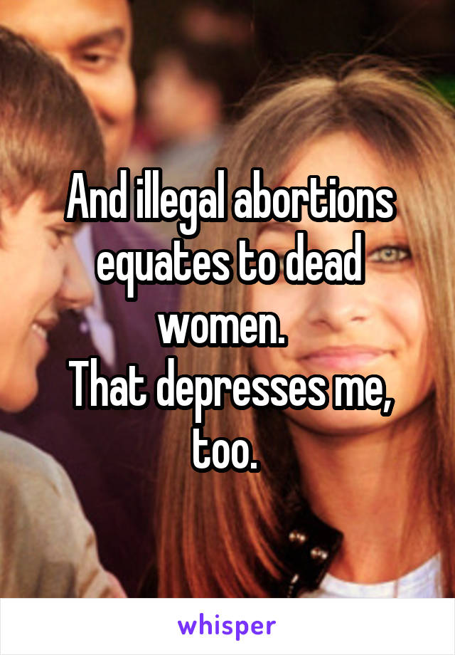 And illegal abortions equates to dead women.  
That depresses me, too. 