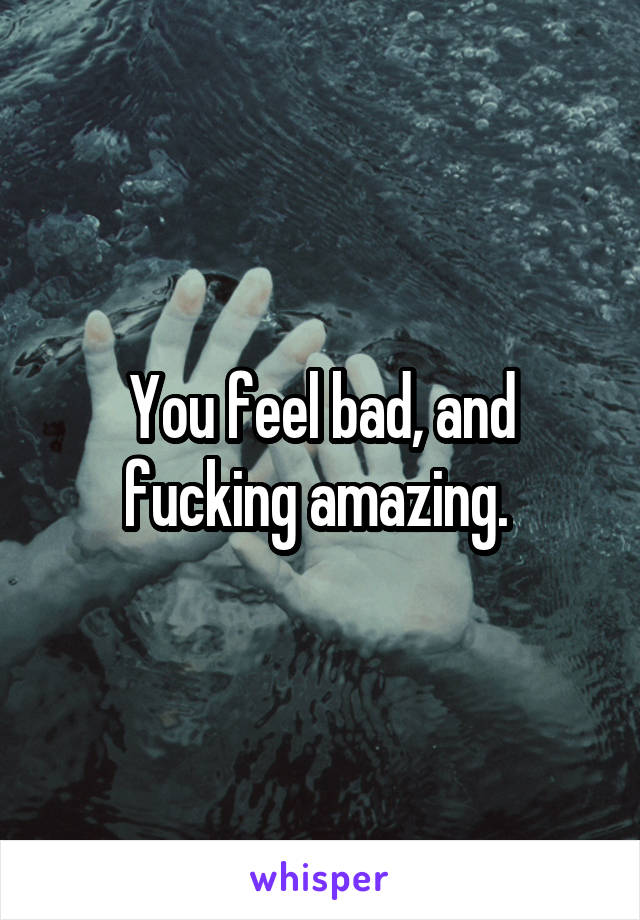 You feel bad, and fucking amazing. 