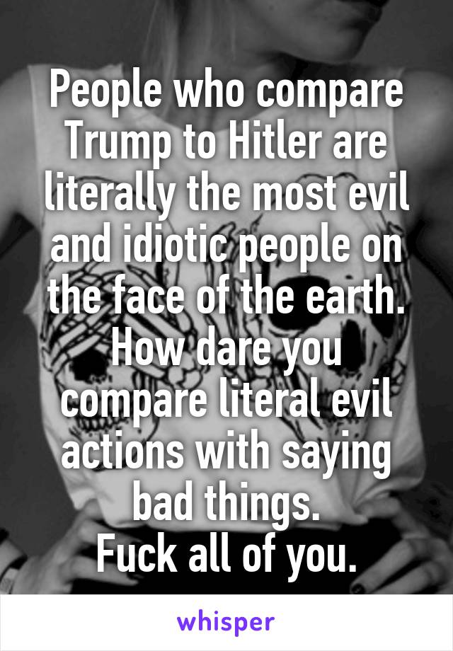 People who compare Trump to Hitler are literally the most evil and idiotic people on the face of the earth.
How dare you compare literal evil actions with saying bad things.
Fuck all of you.