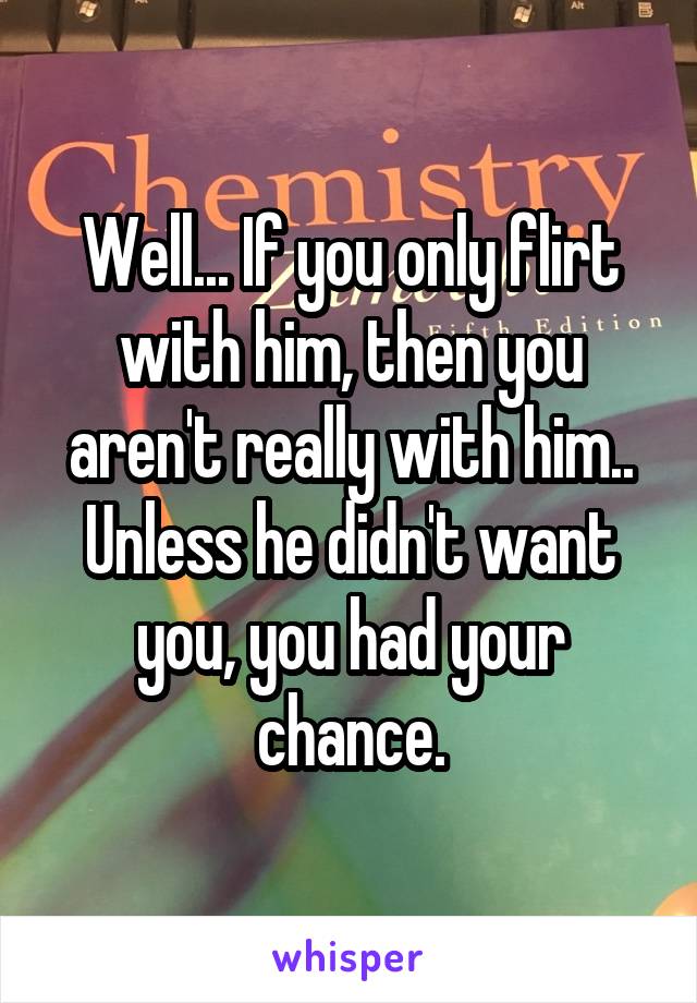 Well... If you only flirt with him, then you aren't really with him..
Unless he didn't want you, you had your chance.