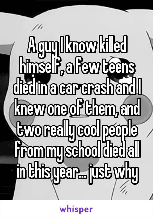 A guy I know killed himself, a few teens died in a car crash and I knew one of them, and two really cool people from my school died all in this year... just why