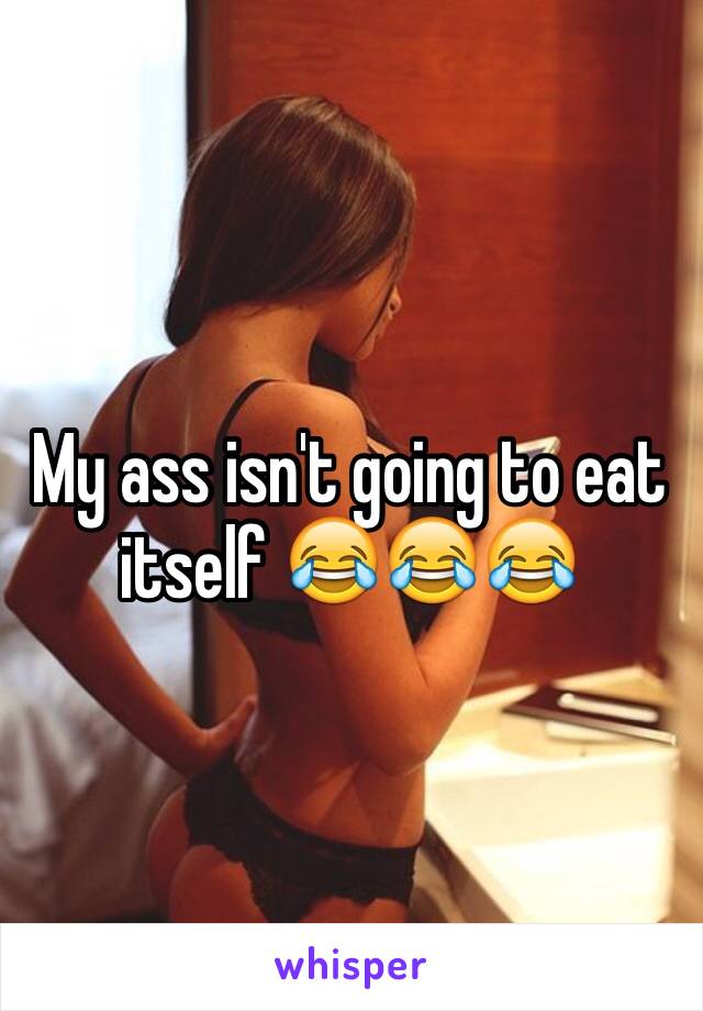 My ass isn't going to eat itself 😂😂😂