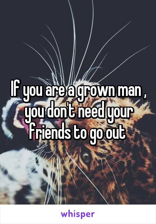 If you are a grown man , you don't need your friends to go out 