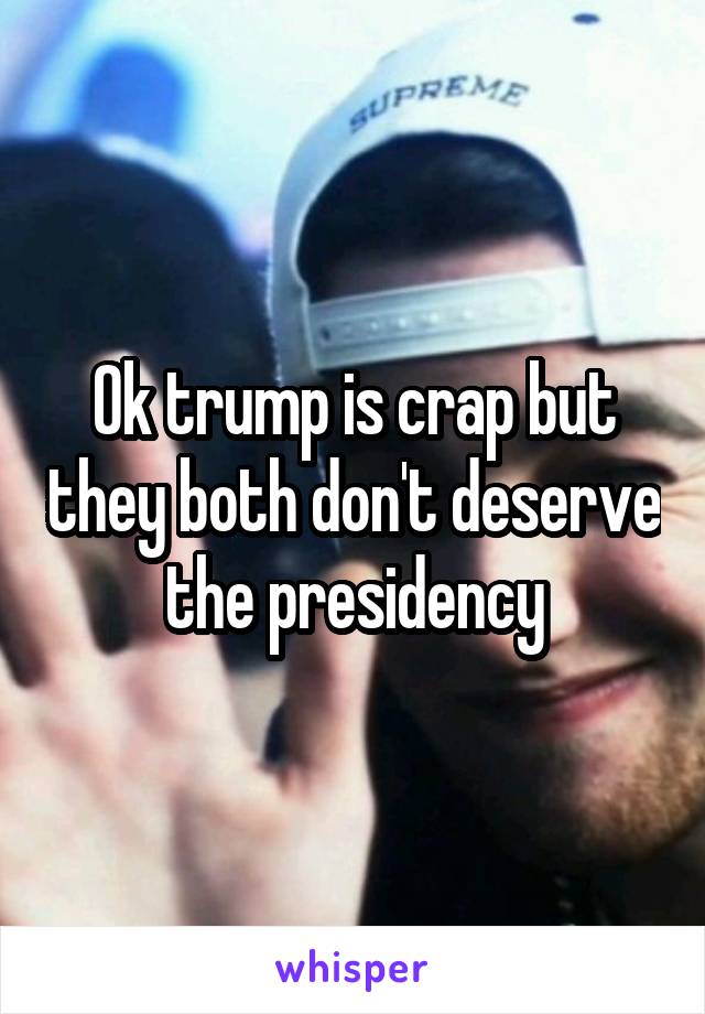 Ok trump is crap but they both don't deserve the presidency