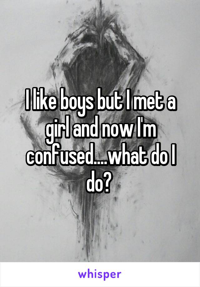 I like boys but I met a girl and now I'm confused....what do I do? 