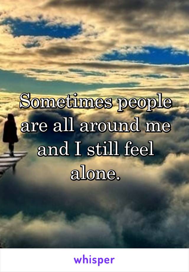 Sometimes people are all around me and I still feel alone.