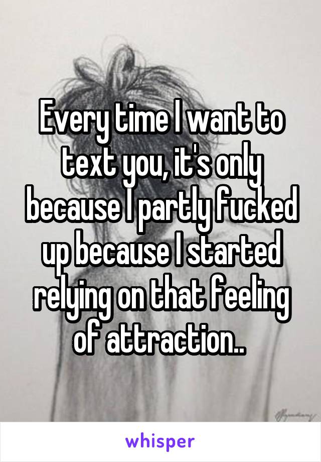 Every time I want to text you, it's only because I partly fucked up because I started relying on that feeling of attraction.. 