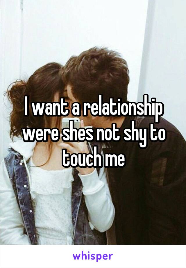 I want a relationship were shes not shy to touch me