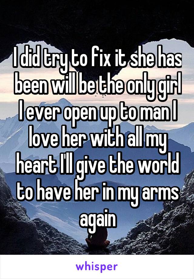 I did try to fix it she has been will be the only girl I ever open up to man I love her with all my heart I'll give the world to have her in my arms again