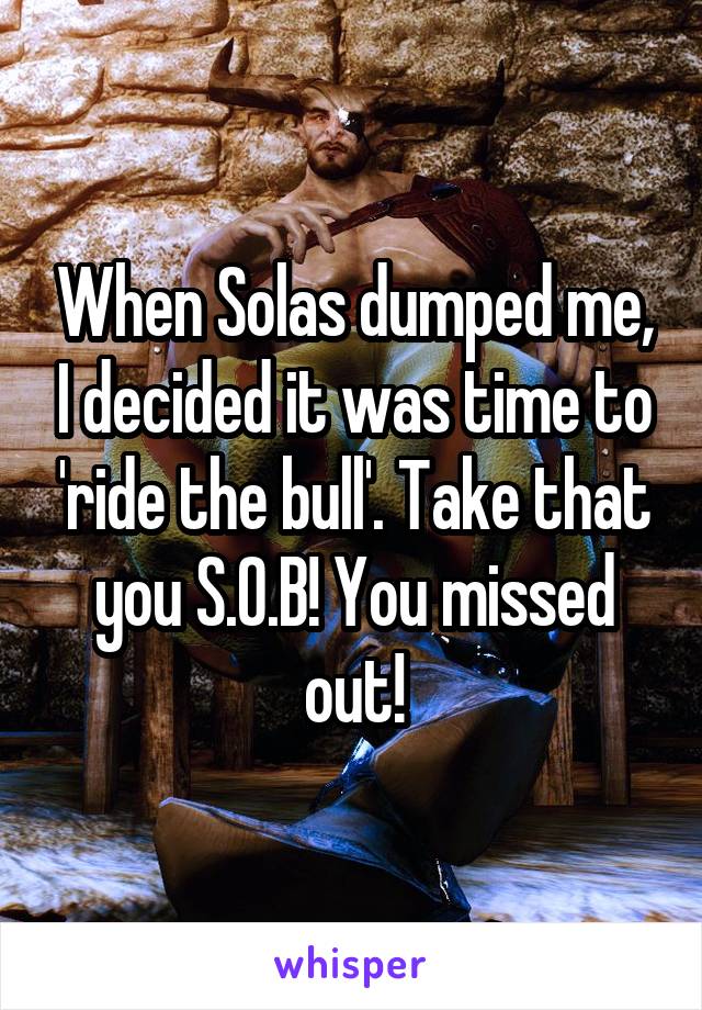 When Solas dumped me, I decided it was time to 'ride the bull'. Take that you S.O.B! You missed out!