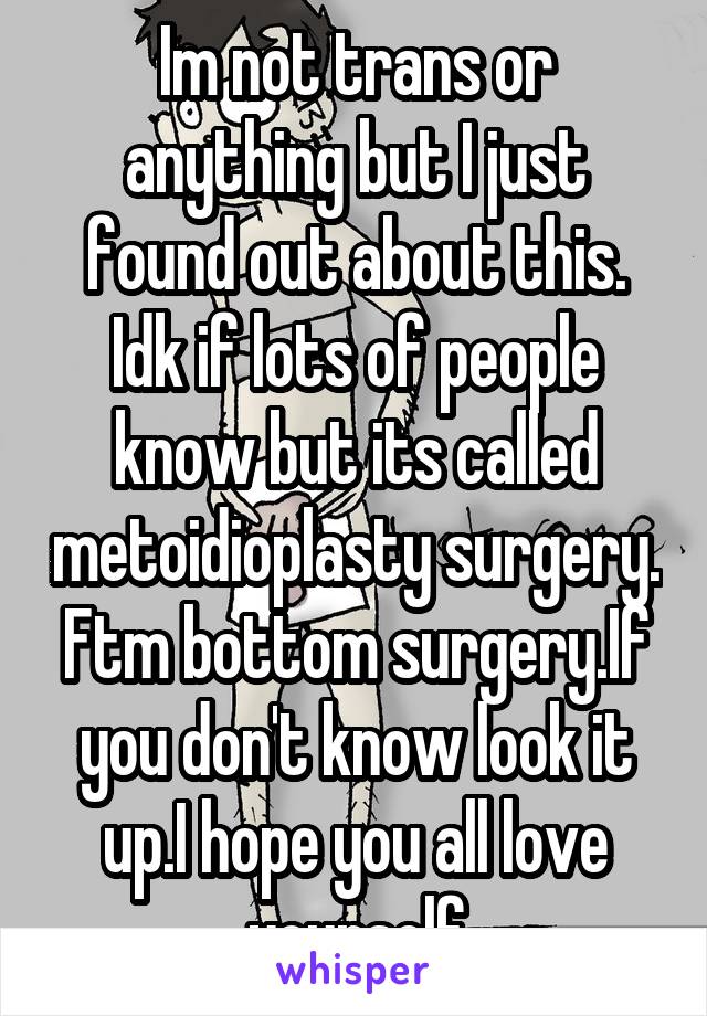 Im not trans or anything but I just found out about this. Idk if lots of people know but its called metoidioplasty surgery. Ftm bottom surgery.If you don't know look it up.I hope you all love yourself