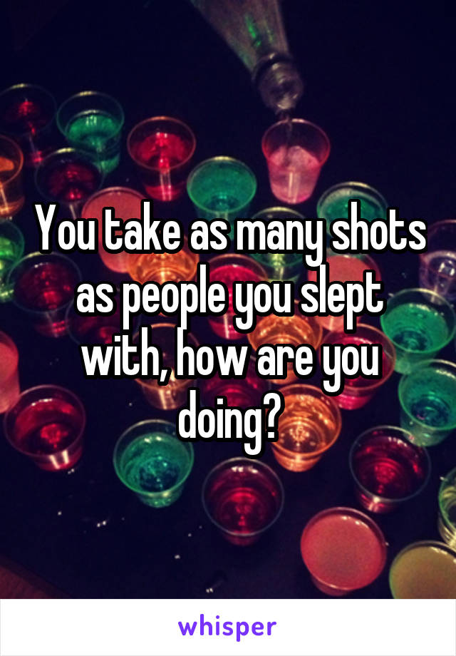 You take as many shots as people you slept with, how are you doing?