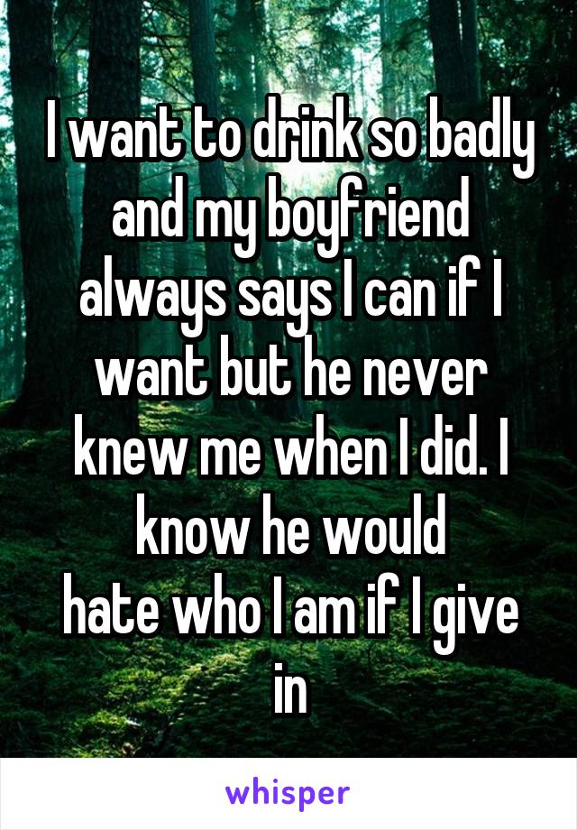 I want to drink so badly and my boyfriend always says I can if I want but he never knew me when I did. I know he would
hate who I am if I give in