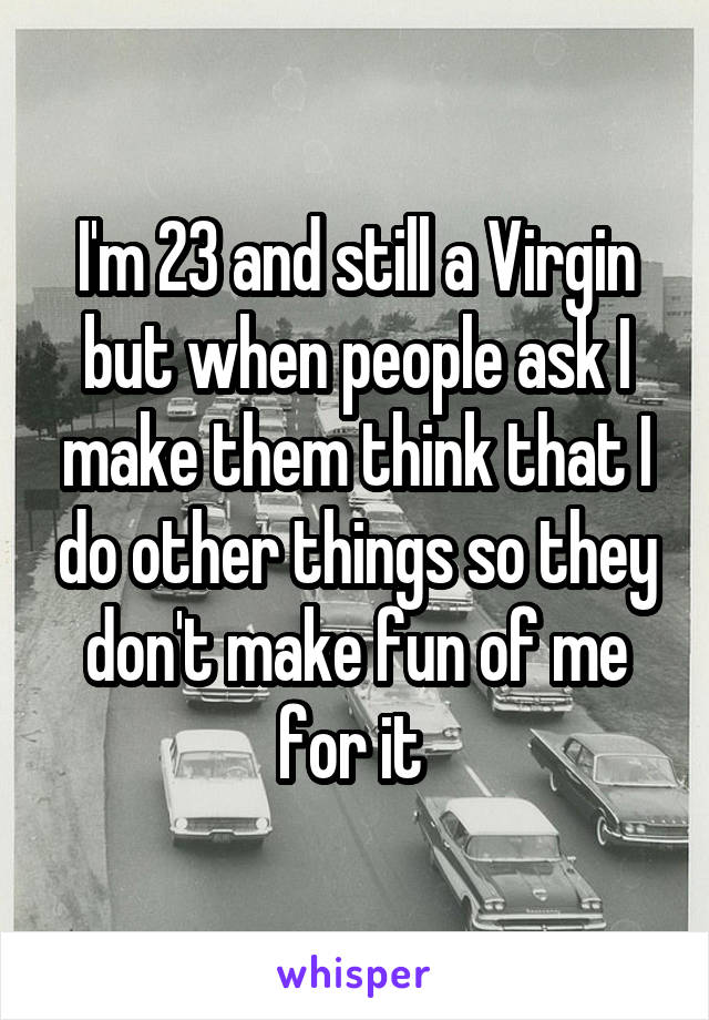 I'm 23 and still a Virgin but when people ask I make them think that I do other things so they don't make fun of me for it 