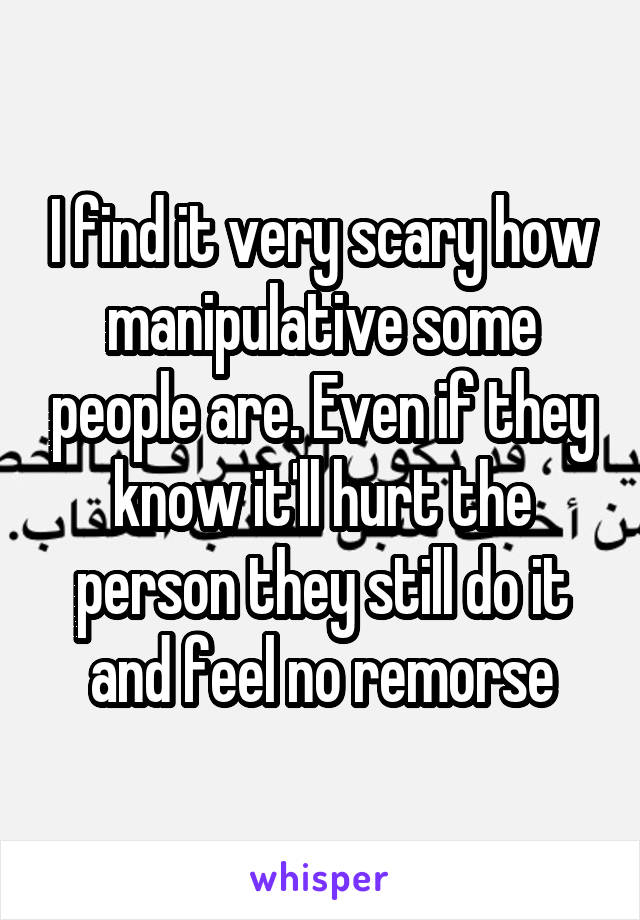 I find it very scary how manipulative some people are. Even if they know it'll hurt the person they still do it and feel no remorse