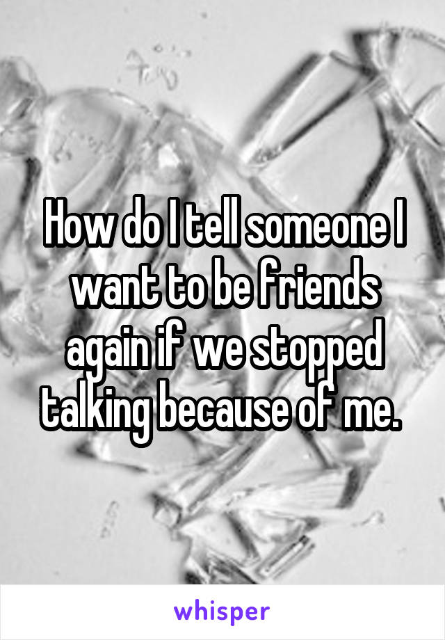 How do I tell someone I want to be friends again if we stopped talking because of me. 