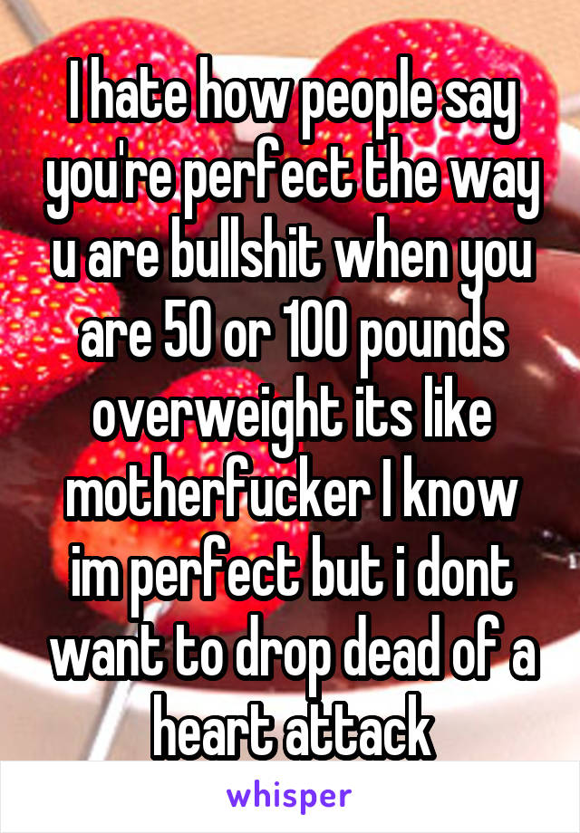 I hate how people say you're perfect the way u are bullshit when you are 50 or 100 pounds overweight its like motherfucker I know im perfect but i dont want to drop dead of a heart attack