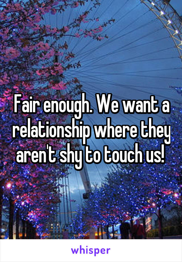 Fair enough. We want a relationship where they aren't shy to touch us! 