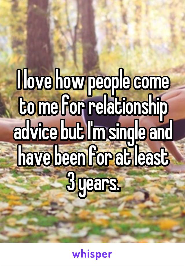 I love how people come to me for relationship advice but I'm single and have been for at least 3 years.