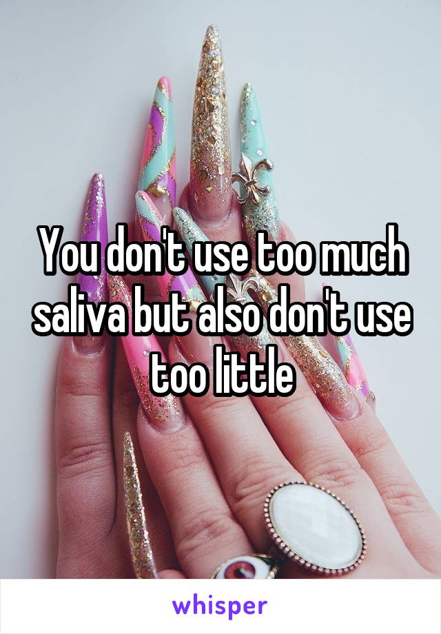 You don't use too much saliva but also don't use too little