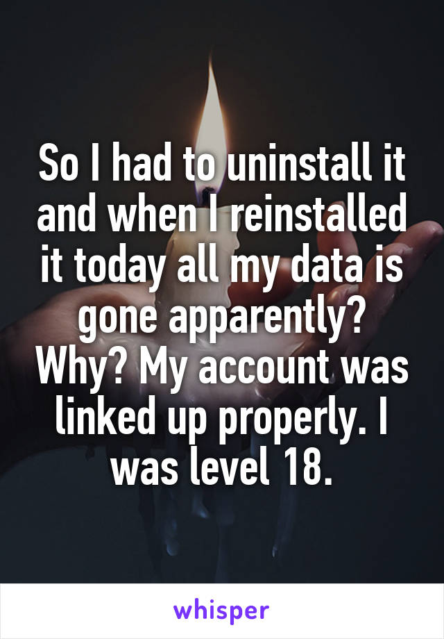 So I had to uninstall it and when I reinstalled it today all my data is gone apparently? Why? My account was linked up properly. I was level 18.