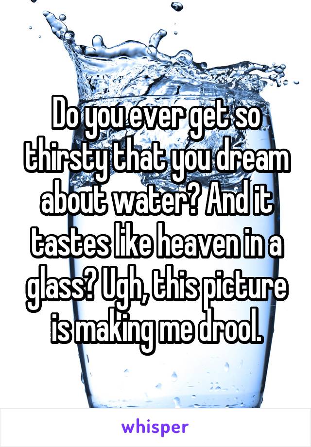 Do you ever get so thirsty that you dream about water? And it tastes like heaven in a glass? Ugh, this picture is making me drool.