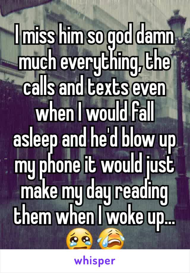 I miss him so god damn much everything, the calls and texts even when I would fall asleep and he'd blow up my phone it would just make my day reading them when I woke up...😢😭