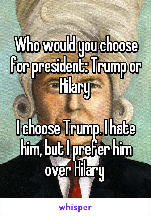 Who would you choose for president: Trump or Hilary 

I choose Trump. I hate him, but I prefer him over Hilary 