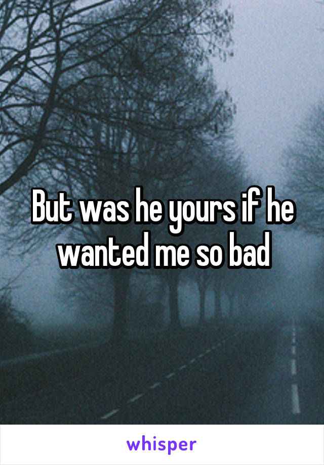 But was he yours if he wanted me so bad