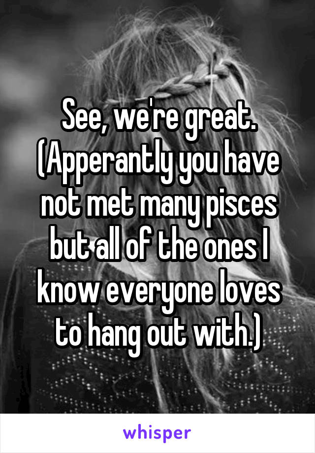 See, we're great.
(Apperantly you have not met many pisces but all of the ones I know everyone loves to hang out with.)