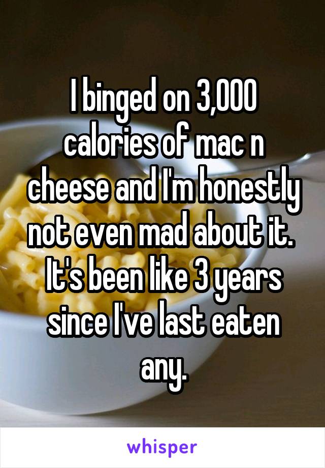 I binged on 3,000 calories of mac n cheese and I'm honestly not even mad about it. 
It's been like 3 years since I've last eaten any.