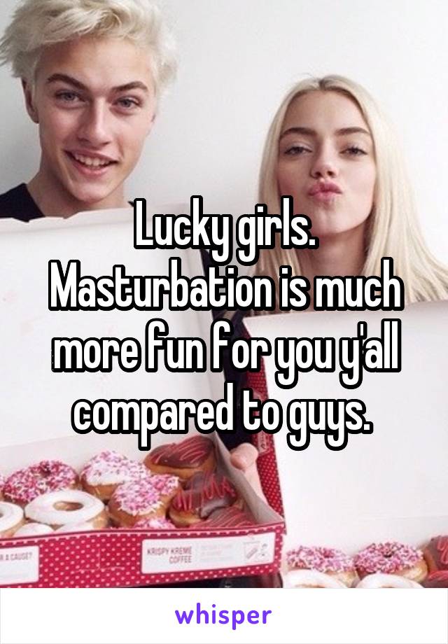 Lucky girls. Masturbation is much more fun for you y'all compared to guys. 