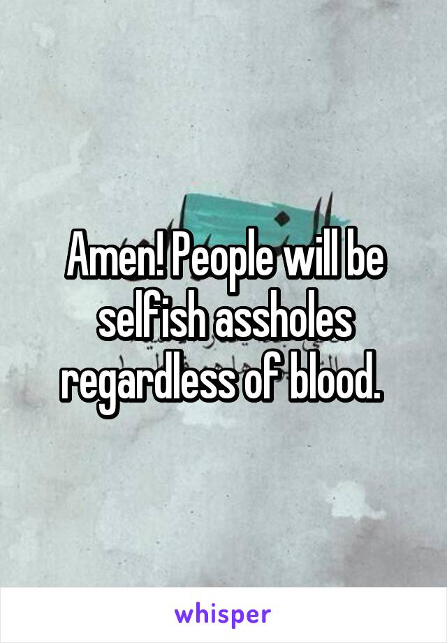 Amen! People will be selfish assholes regardless of blood. 
