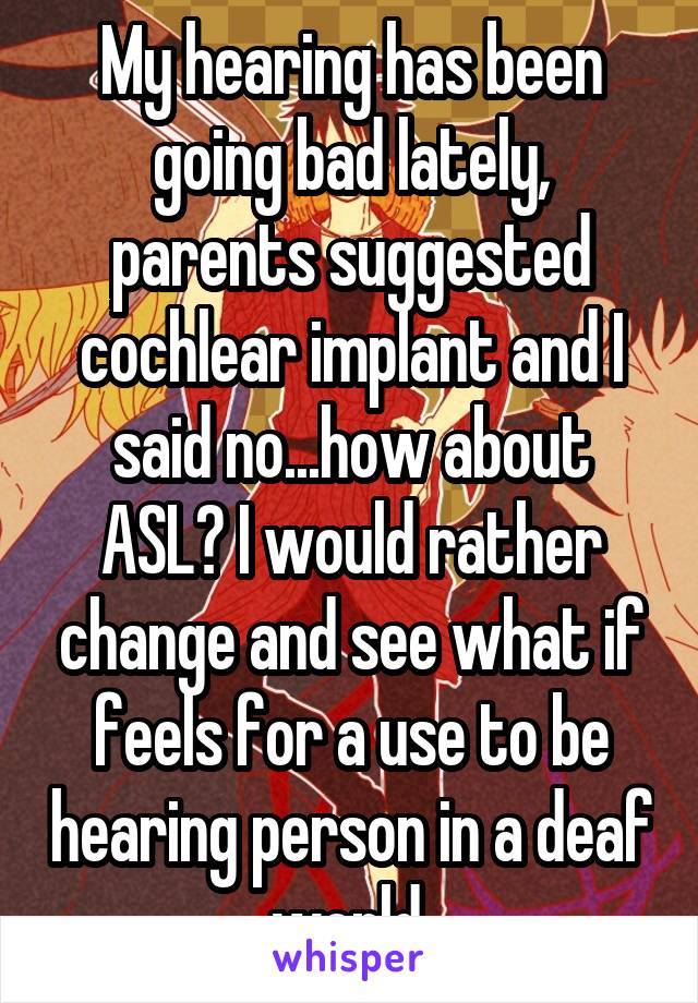 My hearing has been going bad lately, parents suggested cochlear implant and I said no...how about ASL? I would rather change and see what if feels for a use to be hearing person in a deaf world.