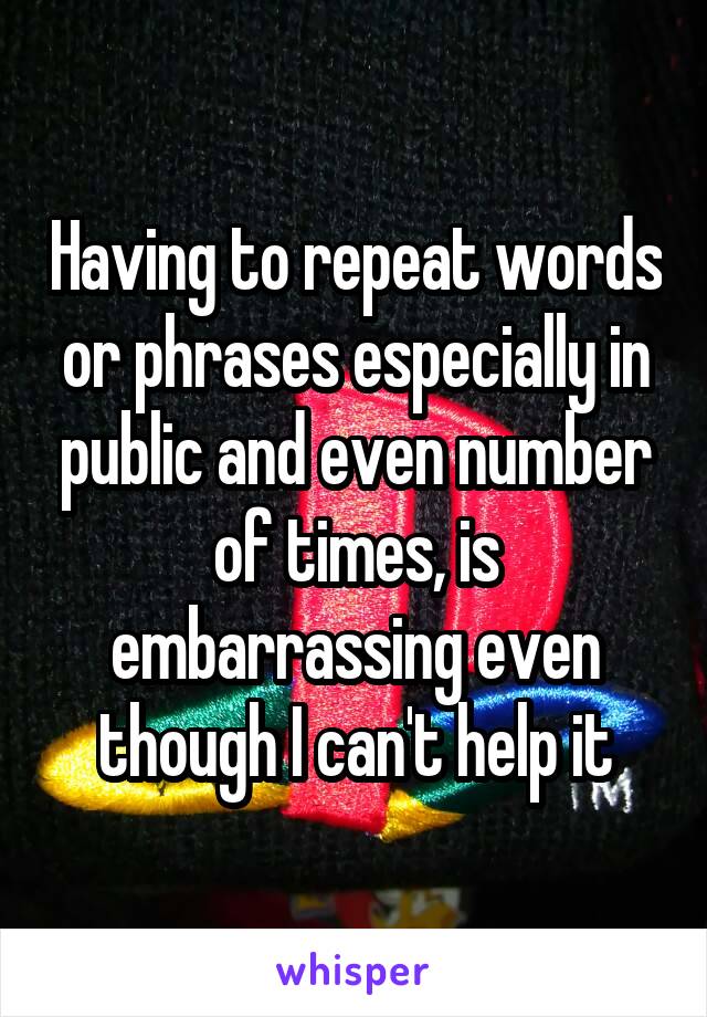 Having to repeat words or phrases especially in public and even number of times, is embarrassing even though I can't help it