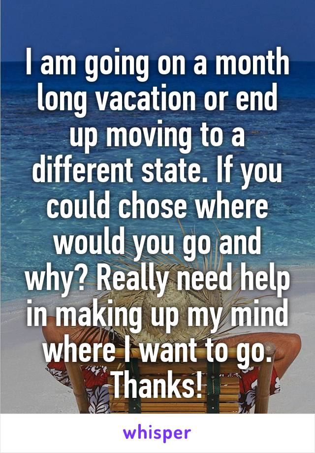 I am going on a month long vacation or end up moving to a different state. If you could chose where would you go and why? Really need help in making up my mind where I want to go. Thanks!